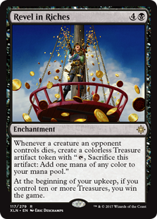 Revel in Riches
 Whenever a creature an opponent controls dies, create a colorless Treasure artifact token with ", Sacrifice this artifact: Add one mana of any color."At the beginning of your upkeep, if you control ten or more Treasures, you win the game.
